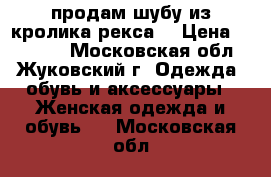 продам шубу из кролика рекса  › Цена ­ 10 000 - Московская обл., Жуковский г. Одежда, обувь и аксессуары » Женская одежда и обувь   . Московская обл.